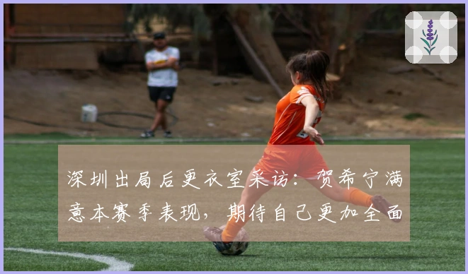 深圳出局后更衣室采访：贺希宁满意本赛季表现，期待自己更加全面