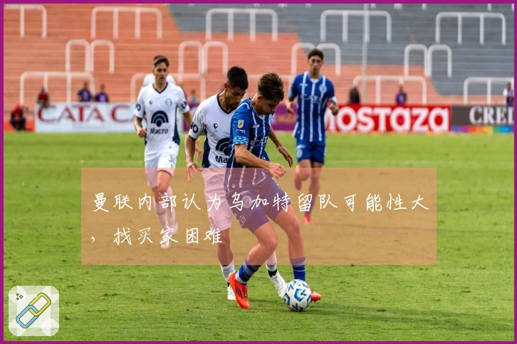 曼联内部认为乌加特留队可能性大，找买家困难