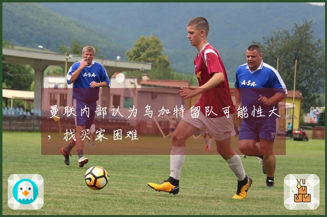 曼联内部认为乌加特留队可能性大，找买家困难